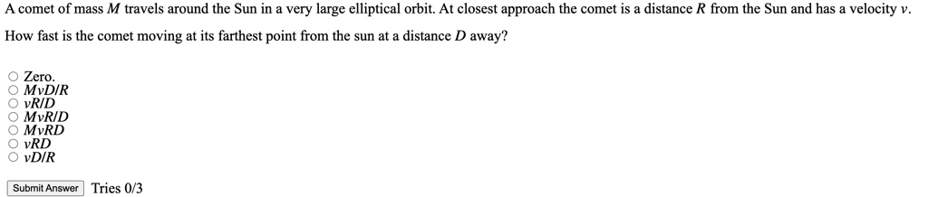 A comet of mass M travels around the Sun in a very large elliptical orbit. At closest approach the comet is a distance R from the Sun and has a velocity v.
How fast is the comet moving at its farthest point from the sun at a distance D away?
O Zero.
O MvD/R
O vR/D
O MvR/D
O MvRD
O vRD
O vD/R