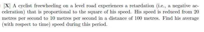 [X] A cyclist freewheeling on a level road experiences a retardation (i.e., a negative acceleration) that is proportional to the square of his speed. His speed is reduced from 20 metres per second to 10 metres per second in a distance of 100 metres. Find his average (with respect to time) speed during this period.
