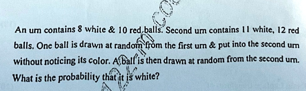 An urn contains 8 white     10 red balls. Second urn contains 11 white, 12 red balls. One ball is drawn at random from the first urn     put into the second urn without noticing its color. A ball is then drawn at random from the second urn. What is the probability that it is white?