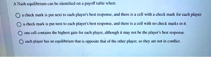 A Nash equilibrium can be identified on a payoff table when:

a check mark is put next to each player's best response, and there is a cell with a check mark for each player.
a check mark is put next to each player's best response, and there is a cell with no check marks in it.
one cell contains the highest gain for each player, although it may not be the player's best response.
each player has an equilibrium that is opposite that of the other player, so they are not in conflict.