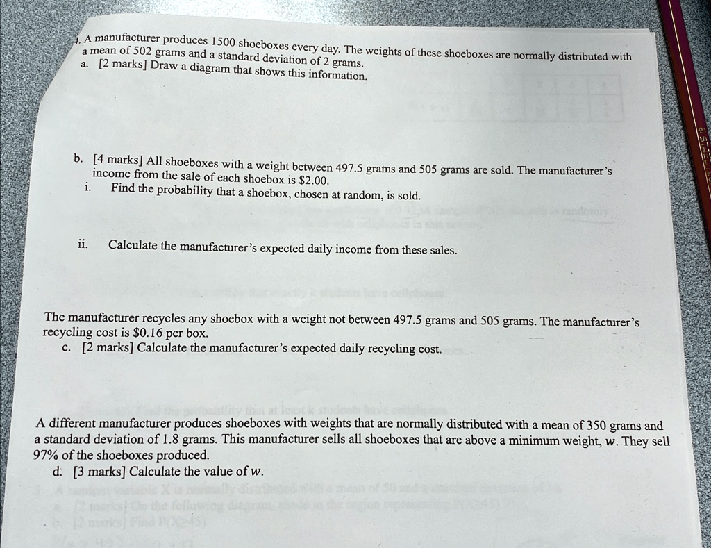 A manufacturer produces 1500 shoeboxes every day. The weights of these shoeboxes are normally distributed with
a mean of 502 grams and a standard deviation of 2 grams.
a. [2 marks] Draw a diagram that shows this information.
b. [4 marks] All shoeboxes with a weight between 497.5 grams and 505 grams are sold. The manufacturer's
i. income from the sale of each shoebox is 2.00.
Find the probability that a shoebox, chosen at random, is sold.
ii. Calculate the manufacturer's expected daily income from these sales.
The manufacturer recycles any shoebox with a weight not between 497.5 grams and 505 grams. The manufacturer's
recycling cost is0.16 per box.
c. [2 marks] Calculate the manufacturer's expected daily recycling cost.
A different manufacturer produces shoeboxes with weights that are normally distributed with a mean of 350 grams and
a standard deviation of 1.8 grams. This manufacturer sells all shoeboxes that are above a minimum weight, w. They sell
97% of the shoeboxes produced.
d. [3 marks] Calculate the value of w.
[2 marks]
the followi