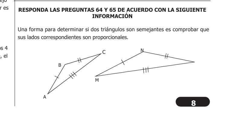 RESPONDA LAS PREGUNTAS 64 Y 65 DE ACUERDO CON LA SIGUIENTE INFORMACIÓN

Una forma para determinar si dos triángulos son semejantes es comprobar que sus lados correspondientes son proporcionales.
8