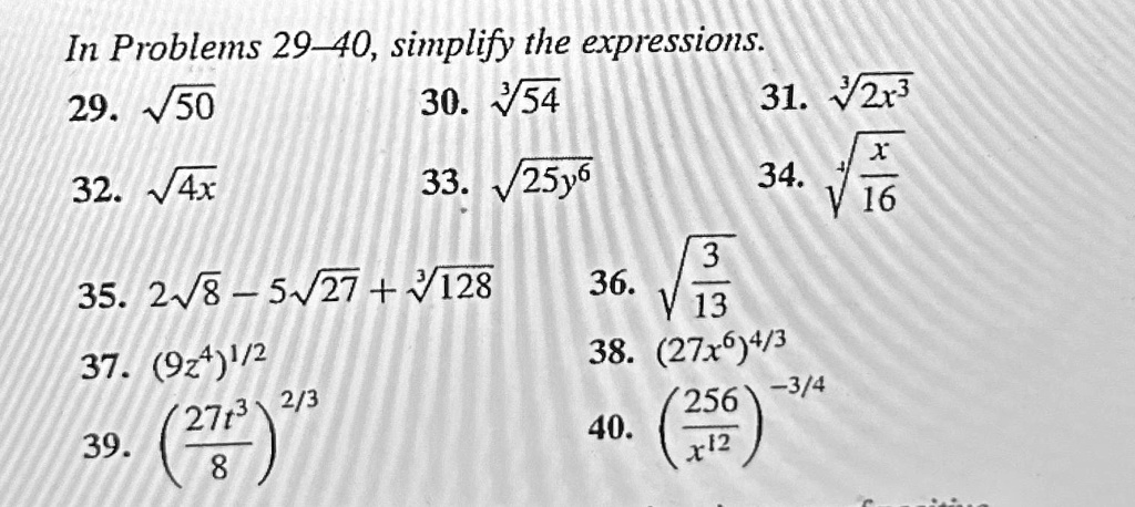 In Problems 29-40, simplify the expressions.
29. √(50)
30. √(54)
31. √(2x^3)
32. √(4x)
33. √(25y^6)
34. √((x)/(16))
35. 2√(8) - 5√(27) + √(128)
36. √((3)/(13))
37. (9z^4)^1/2
38. (27x^6)^4/3
39. ((27t^3)/(8))^2/3
40. ((256)/(x^12))^-3/4