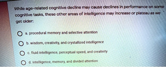 While age-related cognitive decline may cause declines in performance on some
cognitive tasks, these other areas of intelligence may increase or plateau as we
get older:
a. procedural memory and selective attention
b. wisdom, creativity, and crystallized intelligence
c. fluid intelligence, perceptual speed, and creativity
d. intelligence, memory, and divided attention