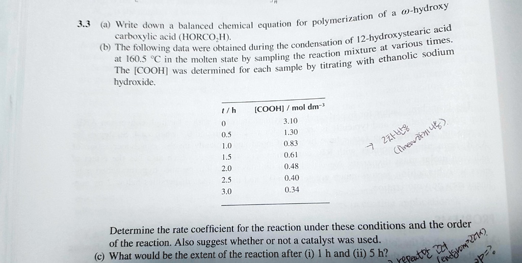 3.3 (a) Write down a balanced chemical equation for polymerization of a ?-hydroxy
carboxylic acid (HORCO2H).
(b) The following data were obtained during the condensation of 12-hydroxystearic acid
at 160.5 °C in the molten state by sampling the reaction mixture at various times.
The [COOH] was determined for each sample by titrating with ethanolic sodium
hydroxide.
t / h [COOH] / mol dm–3
0 3.10
0.5 1.30
1.0 0.83
1.5 0.61
2.0 0.48
2.5 0.40
3.0 0.34
Determine the rate coefficient for the reaction under these conditions and the order
of the reaction. Also suggest whether or not a catalyst was used.
(c) What would be the extent of the reaction after (i) 1 h and (ii) 5 h?