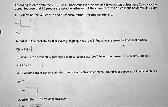 According to data from the CDC, 79% of Americans over the age of 5 have gotten at least one Covid vaccine dose. Suppose that 25 people are asked whether or not they have received at least one Covid vaccine dose.

a. Determine the values of n and p (decimal format) for this experiment.
n =
p =

b. What is the probability that exactly 15 people say "yes"? Round your answer to 3 decimal places.
P(x = 15) =

c. What is the probability that more than 17 people say "yes"? Round your answer to 3 decimal places.
P(x > 17) =

d. Calculate the mean and standard deviation for this experiment. Round your answers to 3 decimal places.
? =
? =