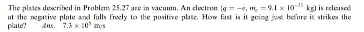 The plates described in Problem 25.27 are in vacuum. An electron (q=-e, me=9.1 × 10^-31 kg) is released at the negative plate and falls freely to the positive plate. How fast is it going just before it strikes the plate? Ans. 7.3 × 10^5 m / s