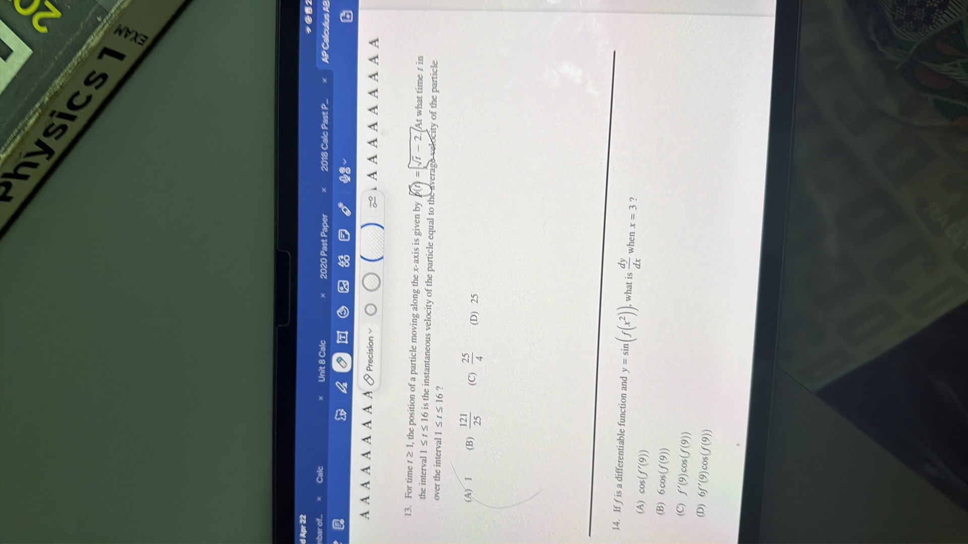 A A A A A A A A A
Precision
?

(
?

AAAAAAAAA
13. For time t ≥ 1, the position of a particle moving along the x-axis is given by ? f(t)=√(t)-2. (At what time t in the interval 1 ≤ t ≤ 16 is the instantaneous velocity of the particle equal to thedverago-velocity of the particle over the interval 1 ≤ t ≤ 16 ?
(A) 1
(B) (121)/(25)
(C) (25)/(4)
(D) 25
14. If f is a differentiable function and y=sin(f(x^2)), what is (d y)/(d x) when x=3 ?
(A) cos(f^'(9))
(B) 6 cos (f(9))
(C) f^'(9) cos (f(9))
(D) 6 f^'(9) cos (f(9))