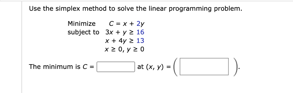 Use the simplex method to solve the linear programming problem.Minimize C = x + 2ysubject to3x + y ≥ 16x + 4y ≥ 13x ≥ 0, y ≥ 0The minimum is C =  at (x, y) =
