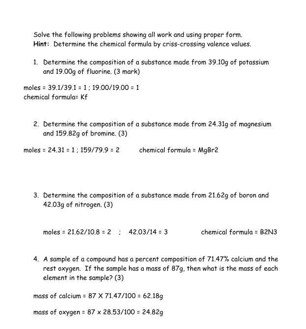 Solve the following problems showing all work and using proper form.
Hint: Determine the chemical formula by criss-crossing valence values.

1. Determine the composition of a substance made from 39.10g of potassium and 19.00g of fluorine. (3 mark)

moles = 39.1/39.1 = 1 ; 19.00/19.00 = 1
chemical formula= Kf


2. Determine the composition of a substance made from 24.31g of magnesium and 159.82g of bromine. (3)

moles = 24.31 = 1 ; 159/79.9 = 2 chemical formula = MgBr2


3. Determine the composition of a substance made from 21.62g of boron and 42.03g of nitrogen. (3)

moles = 21.62/10.8 = 2 ; 42.03/14 = 3 chemical formula = B2N3


4. A sample of a compound has a percent composition of 71.47% calcium and the rest oxygen. If the sample has a mass of 87g, then what is the mass of each element in the sample? (3)

mass of calcium = 87 X 71.47/100 = 62.18g
mass of oxygen = 87 x 28.53/100 = 24.82g