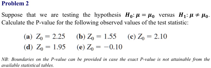 Problem 2
Suppose that we are testing the hypothesis H0: μ = μ0 versus H1: μ≠μ0.
Calculate the P-value for the following observed values of the test statistic:
(a) Z0 = 2.25
(d) Z0 = 1.95
(b) Z0 = 1.55 (c) Z0 = 2.10
(e) Z0 = -0.10
NB: Boundaries on the P-value can be provided in case the exact P-value is not attainable from the
available statistical tables.