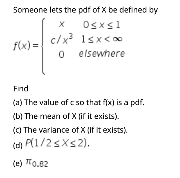 Someone lets the pdf of X be defined by
f(x) = 
x 0 <= x <= 1
c/x^3 1 <= x < infinity
0 elsewhere

Find
(a) The value of c so that f(x) is a pdf.
(b) The mean of X (if it exists).
(c) The variance of X (if it exists).
(d) P(1/2 <= X <= 2).
(e) pi0.82