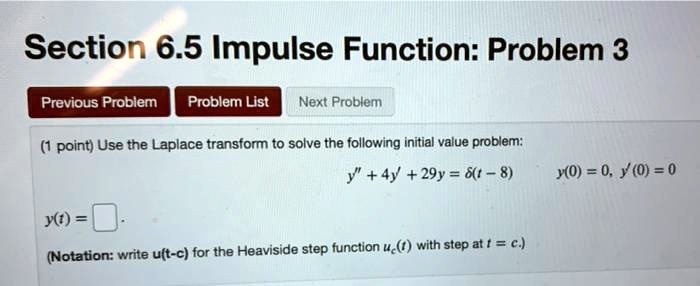Section 6.5 Impulse Function: Problem 3
Use the Laplace transform to solve the following initial value problem:
y” + 4y' + 29y = ?(t - 8)
y(0) = 0, y'(0) = 0
y(t) =
(Notation: write u(t - c) for the Heaviside step function uc(t) with step at t = c.)