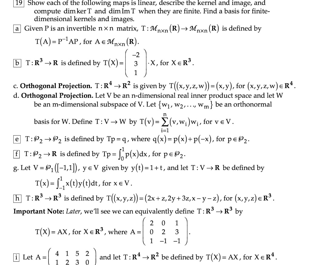 19 Show each of the following maps is linear, describe the kernel and image, and
compute dim ker T and dim Im T when they are finite. Find a basis for finite-
dimensional kernels and images.
a Given P is an invertible n × n matrix, T : ?n × n(?) ? ?n × n(?) is defined by
T(A) = P?¹AP , for A ? ?n × n(?).
b T : ?³ ? ? is defined by T(X) = ?-2?? 3 ? ? X, for X ? ?³.
? 1 ?
c. Orthogonal Projection. T : ?? ? ?² is given by T((x,y,z,w)) = (x,y), for (x,y,z,w) ? ??.
d. Orthogonal Projection. Let V be an n-dimensional real inner product space and let W
be an m-dimensional subspace of V. Let w?, w?, ..., wm be an orthonormal
basis for W. Define T : V ? W by T(v) = ?i=1^n ?v, wi?wi, for v ? V.
e T : ?? ? ?? is defined by Tp = q, where q(x) = p(x) + p(?x), for p ? ??.
f T : ?? ? ? is defined by Tp = ??¹ p(x)dx , for p ? ??.
g. Let V = ??([-1,1]), y ? V given by y(t) = 1 + t, and let T : V ? ? be defined by
T(x) = ???¹ x(t)y(t)dt, for x ? V.
h T : ?³ ? ?³ is defined by T((x,y,z)) = (2x + z, 2y + 3z, x ? y ? z), for (x,y,z) ? ?³.
Important Note: Later, we'll see we can equivalently define T : ?³ ? ?³ by
T(X) = AX, for X ? ?³, where A = ? 2 0 1 ?
? 0 2 3 ?.
? 1 -1 -1 ?
i Let A = ? 4 1 5 2 ? and let T : ?? ? ?² be defined by T(X) = AX, for X ? ??.
? 1 2 3 0 ?