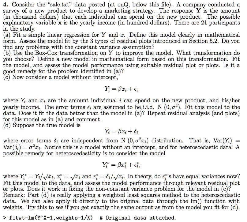 4. Consider the "sale.txt" data posted (at onQ, below this file). A company conducted a survey of a new product to develop a marketing strategy. The response Y is the amount (in thousand dollars) that each individual can spend on the new product. The possible explanatory variable x is the yearly income (in hundred dollars). There are 21 participants in the study.
(a) Fit a simple linear regression for Y and x. Define this model clearly in mathematical form. Assess the model fit by the 3 types of residual plots introduced in Section 5.2. Do you find any problems with the constant variance assumption?
(b) Use the Box-Cox transformation on Y to improve the model. What transformation do you choose? Define a new model in mathematical form based on this transformation. Fit the model, and assess the model performance using suitable residual plot or plots. Is it a good remedy for the problem identified in (a)?
(c) Now consider a model without intercept,
Yi = ?xi + ?i
where Yi and xi are the amount individual i can spend on the new product, and his/her yearly income. The error terms ?i are assumed to be i.i.d. N (0, ?²). Fit this model to the data. Does it fit the data better than the model in (a)? Repeat residual analysis (and plots) for this model as in (a) and comment.
(d) Suppose the true model is
Yi = ?xi + ?i
where error terms ?i are independent from N (0, ?²xi) distribution. That is, Var(Yi) = Var(?i) = ?²xi. Notice this is a model without an intercept, and for heteroscedastic data! A possible remedy for heteroscedasticity is to consider the model
Yi* = ?xi* + ?i*,
where Yi* = Yi/?xi, xi* = ?xi and ?i* = ?i/?xi. In theory, do ?i*'s have equal variances now? Fit this model to the data, and assess the model performance through relevant residual plot or plots. Does it work in fixing the non-constant variance problem for the model in (c)?
Remark: Part (d) is really applying a weighted least squares method to the heteroscedastic data. We can also apply it directly to the original data through the lm() function with weights. Try this to see if you get exactly the same output as from the model you fit for (d).
> fitwt=lm(Y X-1,weights=1/X) # Original data attached.