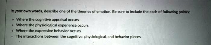 In your own words, describe one of the theories of emotion. Be sure to include the each of following points:
• Where the cognitive appraisal occurs
• Where the physiological experience occurs
• Where the expressive behavior occurs
• The interactions between the cognitive, physiological, and behavior pieces