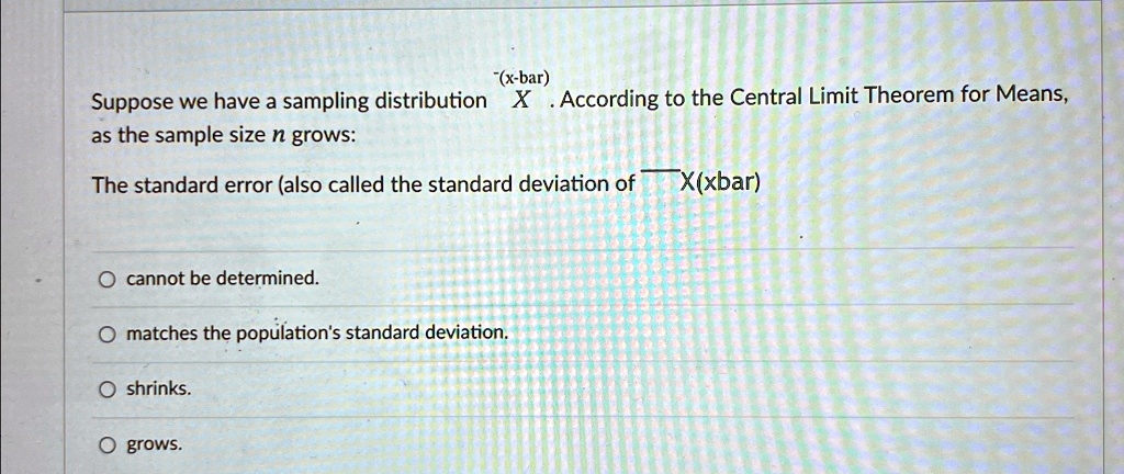 Suppose we have a sampling distribution X. According to the Central Limit Theorem for Means, as the sample size n grows:
The standard error (also called the standard deviation of X)
cannot be determined.
matches the population's standard deviation.
shrinks.
grows.