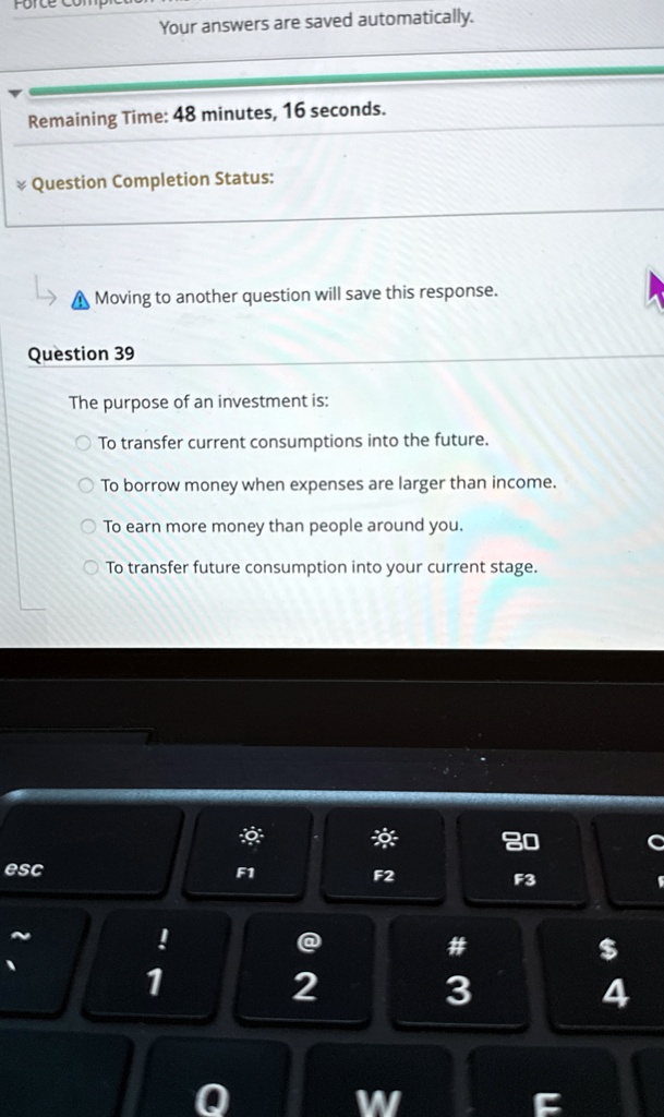 Your answers are saved automatically.
Remaining Time: 48 minutes, 16 seconds.
Question Completion Status:
?? Moving to another question will save this response.
Question 39
The purpose of an investment is:
To transfer current consumptions into the future.
To borrow money when expenses are larger than income.
To earn more money than people around you.
To transfer future consumption into your current stage.