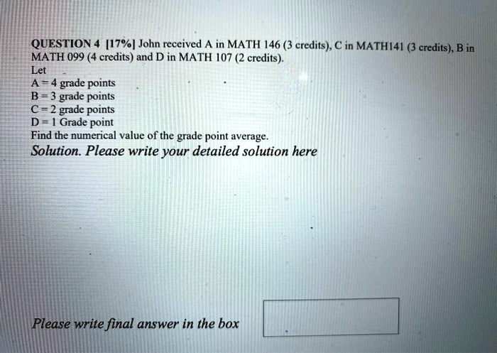 QUESTION 4 [17%] John received A in MATH 146 (3 credits), C in MATH141 (3 credits), B in MATH 099 (4 credits) and D in MATH 107 (2 credits).
Let
A = 4 grade points
B = 3 grade points
C = 2 grade points
D = 1 Grade point
Find the numerical value of the grade point average.