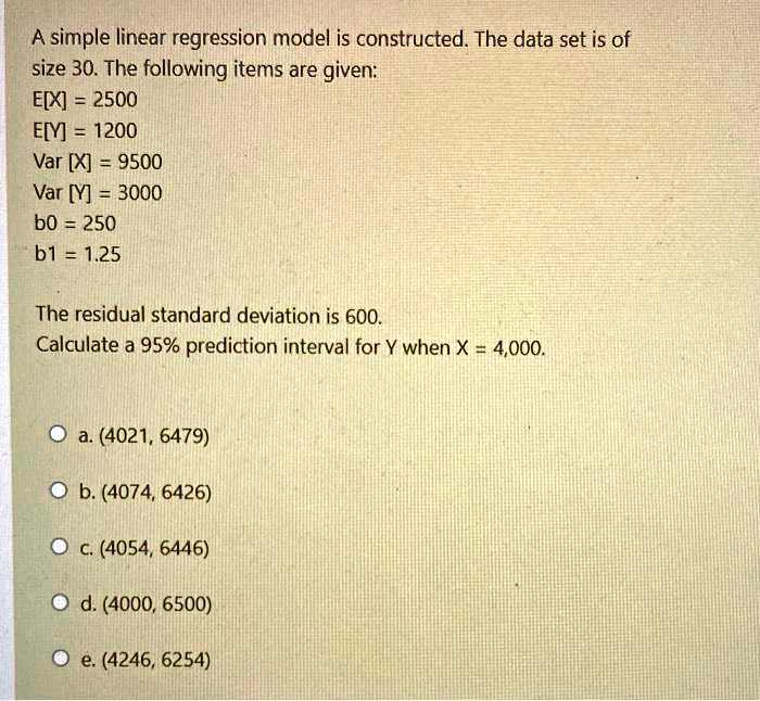 A simple linear regression model is constructed. The data set is of size 30. The following items are given:
E[X] = 2500
E[Y] = 1200
Var [X] = 9500
Var [Y] = 3000
b0 = 250
b1 = 1.25

The residual standard deviation is 600.
Calculate a 95% prediction interval for Y when X = 4,000.

a. (4021, 6479)
b. (4074, 6426)
c. (4054, 6446)
d. (4000, 6500)
e. (4246, 6254)