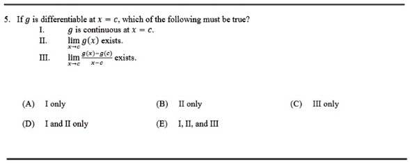 5. If g is differentiable at x = c, which of the following must be true?
I.  g is continuous at x = c.
II. limx 	o c g(x) exists.
III. limx 	o c fracg(x) - g(c)x - c exists.
(A) I only
(D) I and II only
(B) II only
(C) III only
(E) I, II, and III