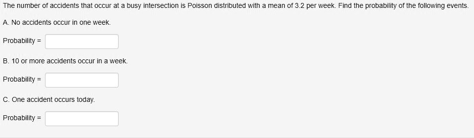 The number of accidents that occur at a busy intersection is Poisson distributed with a mean of 3.2 per week. Find the probability of the following events.
A. No accidents occur in one week.
Probability =
B. 10 or more accidents occur in a week.
Probability =
C. One accident occurs today.
Probability =