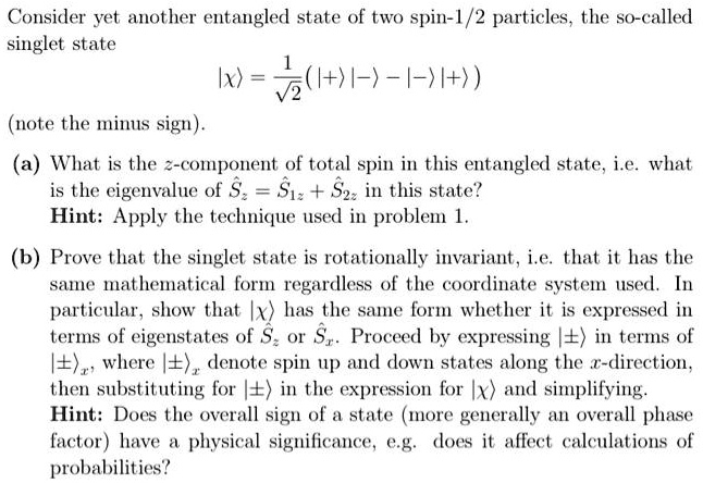 Consider yet another entangled state of two spin-1/2 particles, the so-called singlet state

|x⟩ = (1)/(√(2))(|+⟩|-⟩ - |-⟩|+⟩)
(note the minus sign).
(a) What is the z-component of total spin in this entangled state, i.e. what is the eigenvalue of Sz = Ŝ1z + Ŝ2z in this state?

Hint: Apply the technique used in problem 1.
(b) Prove that the singlet state is rotationally invariant, i.e. that it has the same mathematical form regardless of the coordinate system used. In particular, show that |x⟩ has the same form whether it is expressed in terms of eigenstates of Ŝz or Ŝx. Proceed by expressing |±⟩ in terms of |±, where |± denote spin up and down states along the x-direction, then substituting for |±⟩ in the expression for |x⟩ and simplifying.

Hint: Does the overall sign of a state (more generally an overall phase factor) have a physical significance, e.g. does it affect calculations of probabilities?