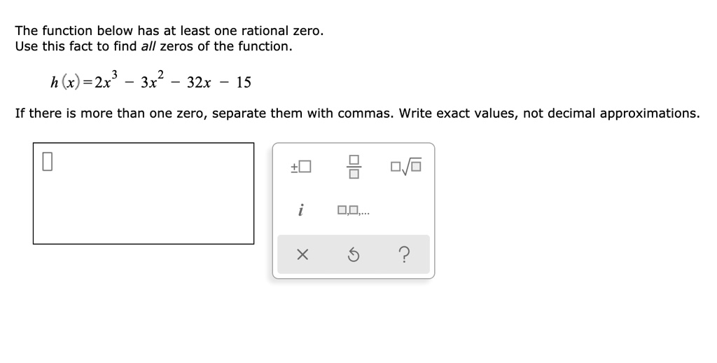 The function below has at least one rational zero. Use this fact to find all zeros of the function.

h(x) = 2x^3 - 3x^2 - 32x - 15

If there is more than one zero, separate them with commas. Write exact values, not decimal approximations.