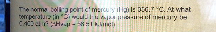 The normal boiling point of mercury (Hg) is 356.7 °C. At what temperature (in °C) would the vapor pressure of mercury be 0.460 atm? (?Hvap = 58.51 kJ/mol)