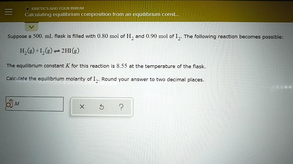 Suppose a 500. mL flask is filled with 0.80 mol of H2 and 0.90 mol of I2. The following reaction becomes possible:
H2(g) + I2(g) ? 2HI(g)
The equilibrium constant K for this reaction is 8.55 at the temperature of the flask.
Calculate the equilibrium molarity of I2. Round your answer to two decimal places.
