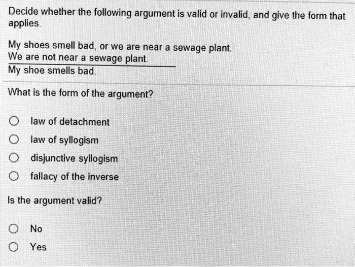 Decide whether the following argument is valid or invalid, and give the form that applies.

My shoes smell bad, or we are near a sewage plant.
We are not near a sewage plant.
My shoe smells bad.

What is the form of the argument?

law of detachment
law of syllogism
disjunctive syllogism
fallacy of the inverse

Is the argument valid?

No
Yes