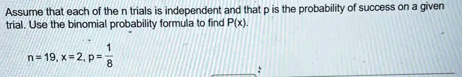 Assume that each of the n trials is independent and that p is the probability of success on a given trial. Use the binomial probability formula to find P(x).

n = 19, x = 2, p = (1)/(8)