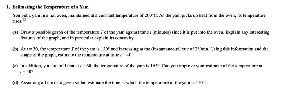 1. Estimating the Temperature of a Yam
You put a yam in a hot oven, maintained at a constant temperature of 200°C. As the yam picks up heat from the oven, its temperature rises.
(a) Draw a possible graph of the temperature T of the yam against time t (minutes) since it is put into the oven. Explain any interesting features of the graph, and in particular explain its concavity.
(b) At t = 30, the temperature T of the yam is 120° and increasing at the (instantaneous) rate of 2°/min. Using this information and the shape of the graph, estimate the temperature at time t = 40.
(c) In addition, you are told that at t = 60, the temperature of the yam is 165°. Can you improve your estimate of the temperature at t = 40?
(d) Assuming all the data given so far, estimate the time at which the temperature of the yam is 150°.