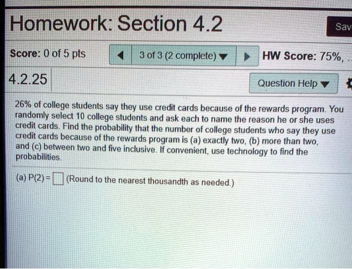 26% of college students say they use credit cards because of the rewards program. You randomly select 10 college students and ask each to name the reason he or she uses credit cards. Find the probability that the number of college students who say they use credit cards because of the rewards program is (a) exactly two, (b) more than two, and (c) between two and five inclusive. If convenient, use technology to find the probabilities.
(a) P(2) = (Round to the nearest thousandth as needed.)