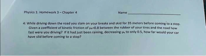 Physics 1: Homework 3 - Chapter 4
Name
4: While driving down the road you slam on your breaks and skid for 35 meters before coming to a stop.
Given a coefficient of kinetic friction of =0.8 between the rubber of your tires and the road how
fast were you driving? If it had just been raining, decreasing  to only 0.5, how far would your car
have slid before coming to a stop?