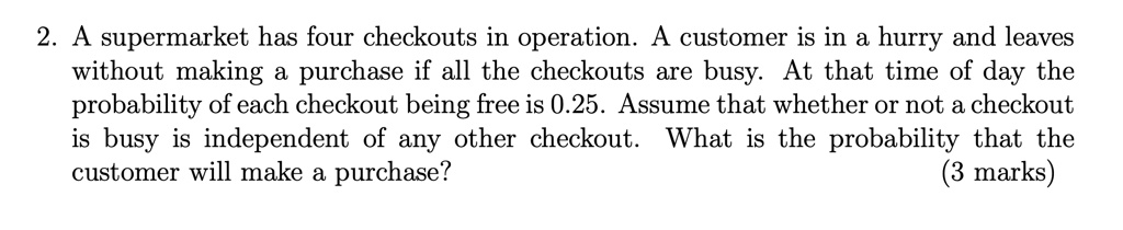 A supermarket has four checkouts in operation. A customer is in a hurry and leaves without making a purchase if all the checkouts are busy. At that time of day the probability of each checkout being free is 0.25. Assume that whether or not a checkout is busy is independent of any other checkout. What is the probability that the customer will make a purchase?