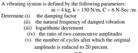 A vibrating system is defined by the following parameters:
m = 4 kg, k = 150 N/m, C = 6 N-Sec /m.
Determine (i) the damping factor
(ii) the natural frequency of damped vibration
(iii) logarithmic decrement
(iv) the ratio of two consecutive amplitudes
(v) the number of cycles after which the original
amplitude is reduced to 20 percent.