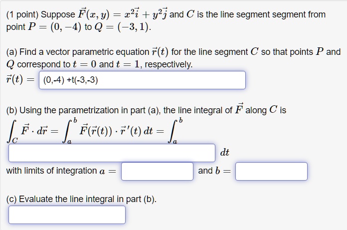 (1 point) Suppose F⃗(x, y) = x^2 i⃗ + y^2 j⃗ and C is the line segment segment from point P = (0, -4) to Q = (-3, 1).
(a) Find a vector parametric equation r⃗(t) for the line segment C so that points P and Q correspond to t = 0 and t = 1, respectively.
r⃗(t) = (0, -4) + t(-3, -3)
(b) Using the parametrization in part (a), the line integral of F⃗ along C is
F⃗· dr⃗ = ^b F⃗(r⃗(t)) ·r⃗'(t) dt = ^b  dt
with limits of integration a =  and b = 
(c) Evaluate the line integral in part (b).
