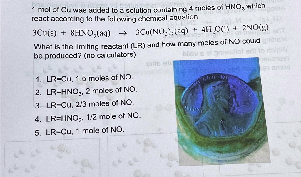 1 mol of Cu was added to a solution containing 4 moles of HNO3 which react according to the following chemical equation
3Cu(s) + 8HNO3(aq) ? 3Cu(NO3)2(aq) + 4H2O(l) + 2NO(g)
What is the limiting reactant (LR) and how many moles of NO could be produced? (no calculators)
1. LR=Cu, 1.5 moles of NO.
2. LR=HNO3, 2 moles of NO.
3. LR=Cu, 2/3 moles of NO.
4. LR=HNO3, 1/2 mole of NO.
5. LR=Cu, 1 mole of NO.