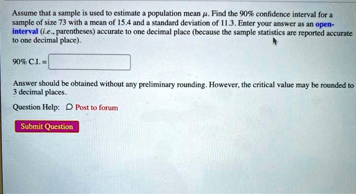 Assume that a sample is used to estimate a population mean ?. Find the 90% confidence interval for a sample of size 73 with a mean of 15.4 and a standard deviation of 11.3. Enter your answer as an open-interval (i.e., parentheses) accurate to one decimal place (because the sample statistics are reported accurate to one decimal place).

90% C.I. =

Answer should be obtained without any preliminary rounding. However, the critical value may be rounded to 3 decimal places.