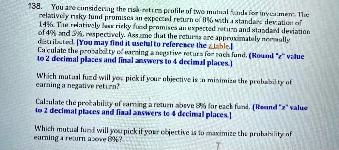138. You are considering the risk-return profile of two mutual funds for investment. The relatively risky fund promises an expected return of 8% with a standard deviation of 14%. The relatively less risky fund promises an expected return and standard deviation of 4% and 5%, respectively. Assume that the returns are approximately normally distributed. [You may find it useful to reference the z table.] Calculate the probability of earning a negative return for each fund. (Round "z" value to 2 decimal places and final answers to 4 decimal places.) Which mutual fund will you pick if your objective is to minimize the probability of earning a negative return? Calculate the probability of earning a return above 8% for each fund. (Round "z" value to 2 decimal places and final answers to 4 decimal places.) Which mutual fund will you pick if your objective is to maximize the probability of earning a return above 8%?
