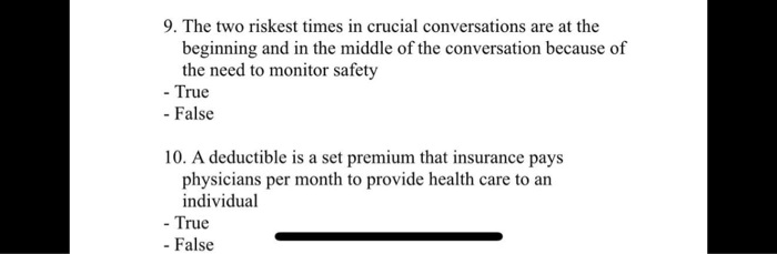 9. The two riskiest times in crucial conversations are at the beginning and in the middle of the conversation because of the need to monitor safety
- True
- False

10. A deductible is a set premium that insurance pays physicians per month to provide health care to an individual
- True
- False