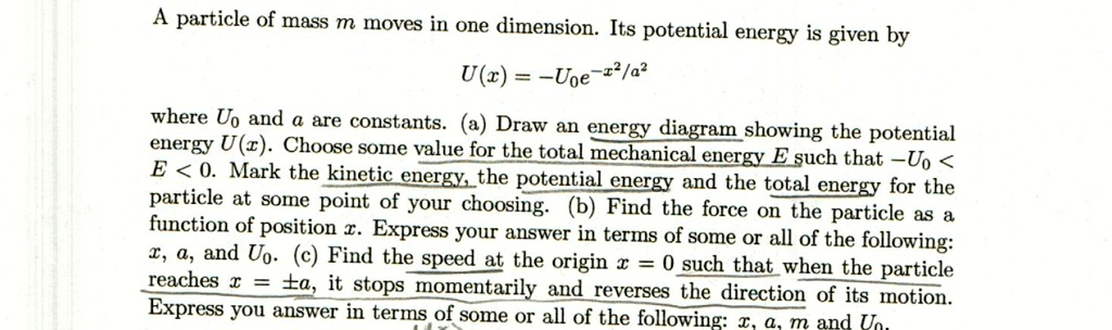A particle of mass m moves in one dimension. Its potential energy is given by
U(x) = -U0e^-x^2/a^2
where U0 and a are constants. (a) Draw an energy diagram showing the potential
energy U(x). Choose some value for the total mechanical energy E such that -U0 <
E < 0. Mark the kinetic energy, the potential energy and the total energy for the
particle at some point of your choosing. (b) Find the force on the particle as a
function of position x. Express your answer in terms of some or all of the following:
x, a, and U0. (c) Find the speed at the origin x = 0 such that when the particle
reaches x = pm a, it stops momentarily and reverses the direction of its motion.
Express your answer in terms of some or all of the following: x, a, m and U0