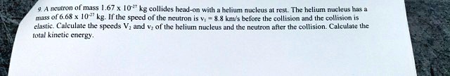 9. A neutron of mass 1.67 × 10^-27 kg collides head-on with a helium nucleus at rest. The helium nucleus has a mass of 6.68 × 10^-27 kg. If the speed of the neutron is v1 = 8.8 km/s before the collision and the collision is elastic. Calculate the speeds V2 and v2 of the helium nucleus and the neutron after the collision. Calculate the total kinetic energy.