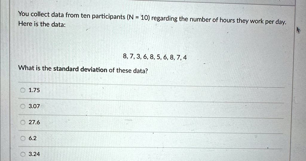You collect data from ten participants (N = 10) regarding the number of hours they work per day.
Here is the data:
8, 7, 3, 6, 8, 5, 6, 8, 7, 4
What is the standard deviation of these data?
1.75
3.07
27.6
6.2
3.24