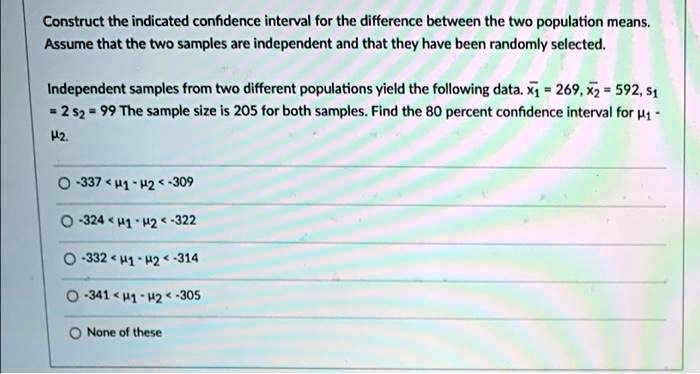 Construct the indicated confidence interval for the difference between the two population means.
Assume that the two samples are independent and that they have been randomly selected.
Independent samples from two different populations yield the following data. x1 = 269, x2 = 592, s1 = 2, s2 = 99 The sample size is 205 for both samples. Find the 80 percent confidence interval for mu1 - mu2.
-337 < mu1 - mu2 < -309
-324 < mu1 - mu2 < -322
-332 < mu1 - mu2 < -314
-341 < mu1 - mu2 < -305
None of these