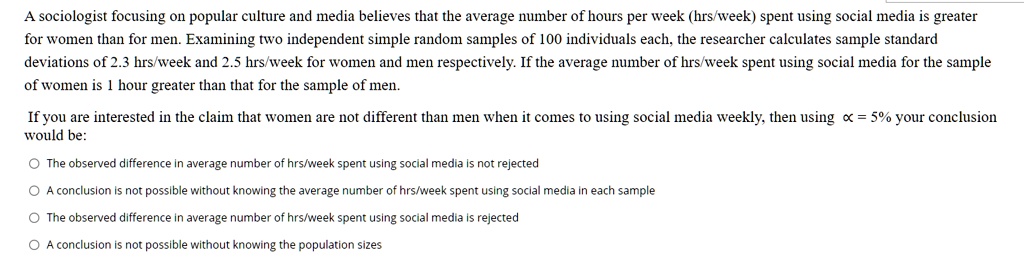 A sociologist focusing on popular culture and media believes that the average number of hours per week (hrs/week) spent using social media is greater for women than for men. Examining two independent simple random samples of 100 individuals each, the researcher calculates sample standard deviations of 2.3 hrs/week and 2.5 hrs/week for women and men respectively. If the average number of hrs/week spent using social media for the sample of women is 1 hour greater than that for the sample of men.

If you are interested in the claim that women are not different than men when it comes to using social media weekly, then using ? = 5% your conclusion would be:

The observed difference in average number of hrs/week spent using social media is not rejected
A conclusion is not possible without knowing the average number of hrs/week spent using social media in each sample
The observed difference in average number of hrs/week spent using social media is rejected
A conclusion is not possible without knowing the population sizes