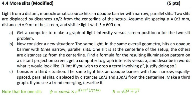 4.4 More slits (Modified)
(5 pts)
Light from a distant, monochromatic source hits an opaque barrier with narrow, parallel slits. Two slits
are displaced by distances ±p/2 from the centerline of the setup. Assume slit spacing p = 0:3 mm,
distance d = 9 m to the screen, and visible light with ? = 600 nm.
a) Get a computer to make a graph of light intensity versus screen position x for the two-slit
problem.
b) Now consider a new situation: The same light, in the same overall geometry, hits an opaque
barrier with three narrow, parallel slits. One slit is at the centerline of the setup; the others
are distances ±p from the centerline. Find a formula for the resulting illumination pattern on
a distant projection screen, get a computer to graph intensity versus x, and describe in words
what it would look like. [Hint: If you wish to drop a term involving p^2, justify doing so.]
c) Consider a third situation: The same light hits an opaque barrier with four narrow, equally-
spaced, parallel slits, displaced by distances ±p/2 and ±3p/2 from the centerline. Make a third
graph. If you see a trend emerging, describe it.
Note that for one slit:
ψ = const × e^i(2π x^2)/(2λ R)
R = √(d^2 + x^2)