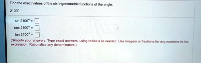 Find the exact values of the six trigonometric functions of the angle.2100°sin 2100° = cos 2100° = tan 2100° = (Simplify your answers. Type exact answers, using radicals as needed. Use integers or fractions for any numbers in theexpression. Rationalize any denominators.)