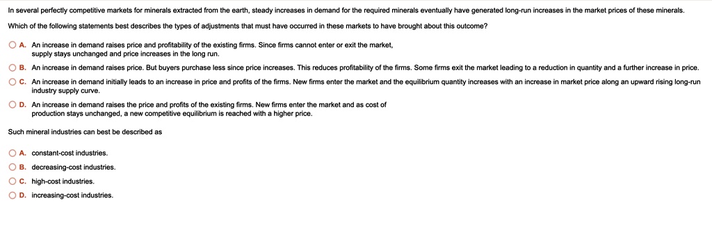 In several perfectly competitive markets for minerals extracted from the earth, steady increases in demand for the required minerals eventually have generated long-run increases in the market prices of these minerals.
Which of the following statements best describes the types of adjustments that must have occurred in these markets to have brought about this outcome?
A. An increase in demand raises price and profitability of the existing firms. Since firms cannot enter or exit the market,
supply stays unchanged and price increases in the long run.
B. An increase in demand raises price. But buyers purchase less since price increases. This reduces profitability of the firms. Some firms exit the market leading to a reduction in quantity and a further increase in price.
C. An increase in demand initially leads to an increase in price and profits of the firms. New firms enter the market and the equilibrium quantity increases with an increase in market price along an upward rising long-run
industry supply curve.
D. An increase in demand raises the price and profits of the existing firms. New firms enter the market and as cost of
production stays unchanged, a new competitive equilibrium is reached with a higher price.
Such mineral industries can best be described as
A. constant-cost industries.
B. decreasing-cost industries.
C. high-cost industries.
D. increasing-cost industries.